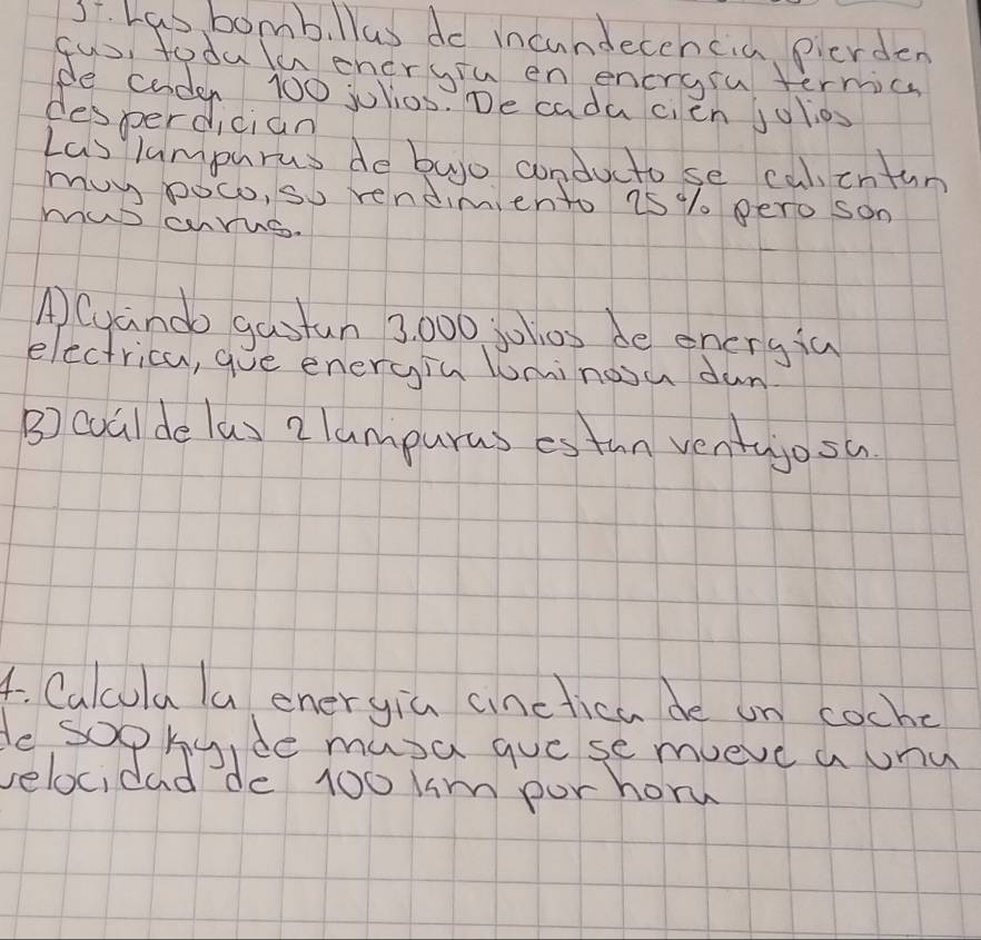 Las bomb. llus do incundecehcia pierden 
fus, todulaeneryiu en encrgru termics 
e coden 100 julios. De cada cien julios 
desperdician 
Las lamphrus de buo conducto se cal,cntun 
muy poc, so rendimiento 7s% / pero son 
MaD cahrue. 
ACuando gastun 3, 000 jolos de eneryia 
electrica, gue energin lminoou dun 
B) cualde las 2 lumpuras estun ventajosa 
4. Calcula la eneryia ainctica de un coche 
le sophy,de musa gue se mueve a onu 
velocidad de 100 km por horw