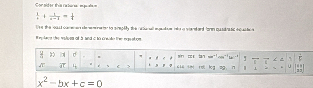 Consider this rational equation.
 1/z + 1/z-2 = 1/4 
Use the least common denominator to simplify the rational equation into a standard form quadratic equation. 
Replace the values of b and c to create the equation.
 □ /□   (□) |0| □^(□) x = π a β ε 9 sin cos tan sin^(-1) tan^(-1) overline □  ∠ ^ n sumlimits _t^(v
sqrt(□) sqrt [□ ]□ ) □ _□ < S 2 A  μ ρ CSC sec cot log In | 1 U beginbmatrix □ □  □ □ endbmatrix
x^2-bx+c=0