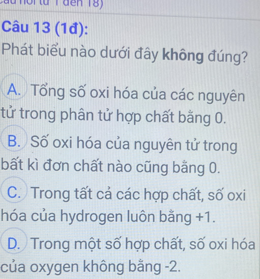 (1đ):
Phát biểu nào dưới đây không đúng?
A. Tổng số oxi hóa của các nguyên
tử trong phân tử hợp chất bằng 0.
B. Số oxi hóa của nguyên tử trong
bất kì đơn chất nào cũng bằng 0.
C. Trong tất cả các hợp chất, số oxi
hóa của hydrogen luôn bằng +1.
D. Trong một số hợp chất, số oxi hóa
của oxygen không bằng -2.