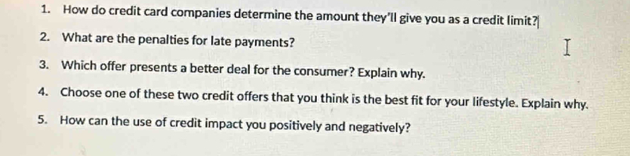 How do credit card companies determine the amount they'll give you as a credit limit? 
2. What are the penalties for late payments? 
3. Which offer presents a better deal for the consumer? Explain why. 
4. Choose one of these two credit offers that you think is the best fit for your lifestyle. Explain why. 
5. How can the use of credit impact you positively and negatively?