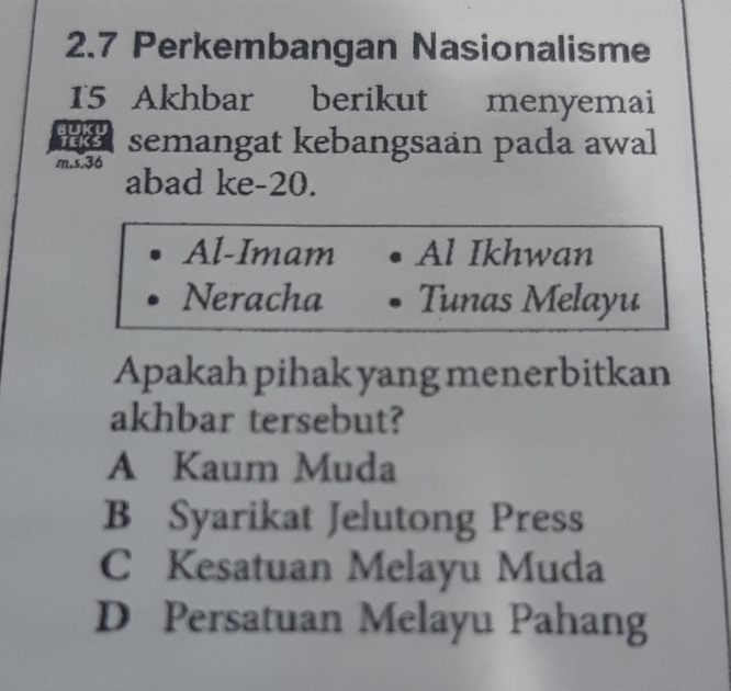 2.7 Perkembangan Nasionalisme
15 Akhbar berikut menyemai
semangat kebangsaán pada awal
m,s. 36 abad ke- 20.
Al-Imam Al Ikhwan
Neracha Tunas Melayu
Apakah pihak yang menerbitkan
akhbar tersebut?
A Kaum Muda
B Syarikat Jelutong Press
C Kesatuan Melayu Muda
D Persatuan Melayu Pahang