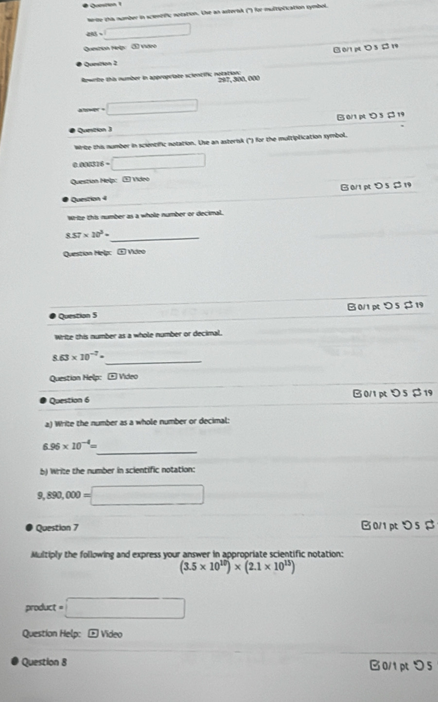 Wrize this number in scientific notation. Use an asterisk ('') for multiptication symbol.
ass=□
Question Mrip: ① Video
0/1 p 5 $ 19
Question 2
Rewnie this number in appropriate scientific notation:
297, 300, 000
aswer ? □ 
Question 3 0/1 p つ 5$ 19
Write this number in scientific notation. Use an asterisk (°) for the multiplication symbol,
0.00031 =□ 
Question Help: ① Video
Question 4 B0/1 p > 5 $ 19
Write this number as a whole number or decimal.
_
8.57* 10^3=
Question Help; ± Video
Question 5 B0/1pt > 5 $ 19
Write this number as a whole number or decimal.
8.63* 10^(-7)= _
Question Help: - Video
Question 6 B0/1 pt > 5 $19
a) Write the number as a whole number or decimal:
_
6.96* 10^(-4)=
b) Write the number in scientific notation:
9,890,000=□
Question 7 B0/1 pt>5 $
Multiply the following and express your answer in appropriate scientific notation:
(3.5* 10^(10))* (2.1* 10^(15))
product t=□
Question Help: p Vídeo
Question 8 □0/1ptつ5