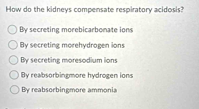 How do the kidneys compensate respiratory acidosis?
By secreting morebicarbonate ions
By secreting morehydrogen ions
By secreting moresodium ions
By reabsorbingmore hydrogen ions
By reabsorbingmore ammonia