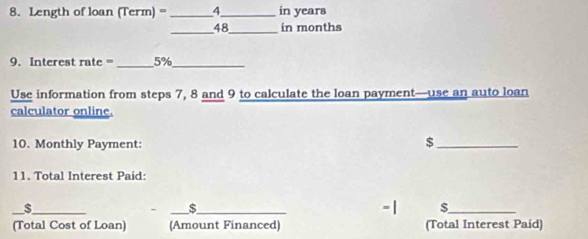 Length of loan (Term) = _ 4_  in years
_48_ in months 
9. Interest rate =_ 5% _ 
Use information from steps 7, 8 and 9 to calculate the loan payment—use an auto loan 
calculator online. 
10. Monthly Payment: 
_$ 
11. Total Interest Paid: 
_$_ __- | $_ 
s 
(Total Cost of Loan) (Amount Financed) (Total Interest Paid)