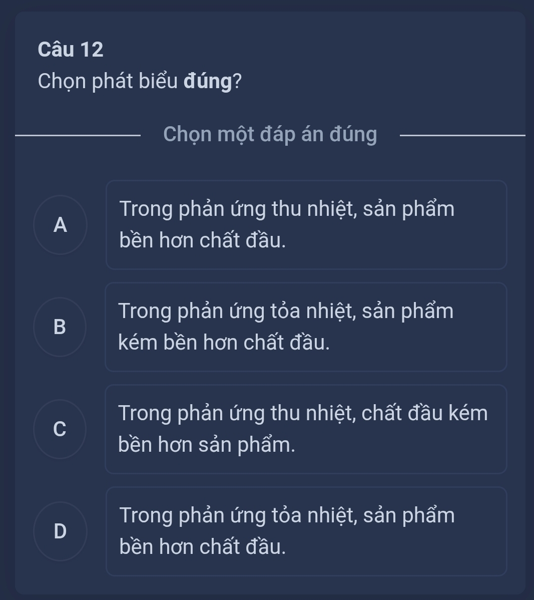 Chọn phát biểu đúng?
Chọn một đáp án đúng
Trong phản ứng thu nhiệt, sản phẩm
A
bền hơn chất đầu.
Trong phản ứng tỏa nhiệt, sản phẩm
B
kém bền hơn chất đầu.
Trong phản ứng thu nhiệt, chất đầu kém
C
bền hơn sản phẩm.
Trong phản ứng tỏa nhiệt, sản phẩm
D
bền hơn chất đầu.