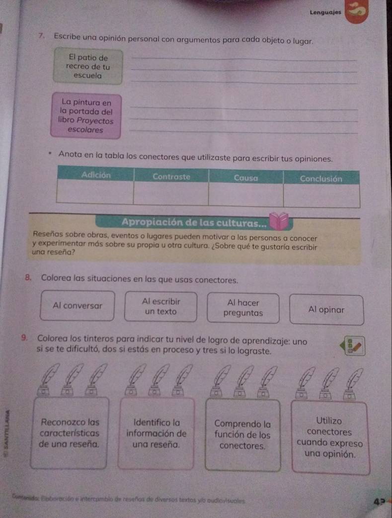 Lenguajes 
7. Escribe una opinión personal con argumentos para cada objeto o lugar. 
El patio de_ 
recreo de tu_ 
_ 
escuela 
_ 
La pintura en 
la portada del 
libro Proyectos 
_ 
escolares_ 
Anota en la tabla los conectores que utilizaste para escribir tus opiniones. 
Apropiación de las culturas... 
Reseñas sobre obras, eventos o lugares pueden motivar a las personas a conocer 
y experimentar más sobre su propia u otra cultura. ¿Sobre qué te gustaría escribir 
una reseña? 
8. Colorea las situaciones en las que usas conectores. 
Al conversar Al escribir Al hacer Al opinar 
un texto preguntas 
9. Colorea los tinteros para indicar tu nivel de logro de aprendizaje: uno 
si se te dificultó, dos si estás en proceso y tres si lo lograste. 
0 0 
0 
Reconozco las Identifico la Comprendo la Utilizo 
características información de función de los conectores 
E de una reseña. una reseña. conectores. cuando expreso 
una opinión. 
mda: Elaboración e intercamblo de reseños de diversos textos yo oudiovisuales 
4P