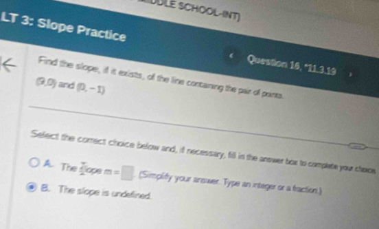 DÜLE SCHOOL-INT)
LT 3: Slope Practice
Queston 16, *11.3.19
Find the slope, if it exists, of the line contaning the pair of ponts.
(9,0)a nd (0,-1)
_
Select the comrect choice below and, if necessary, fill in the answer box to complate your chone
A. The sope m =□. (Simplity your answer. Type an integer or a fraction.)
B. The slope is undefined.