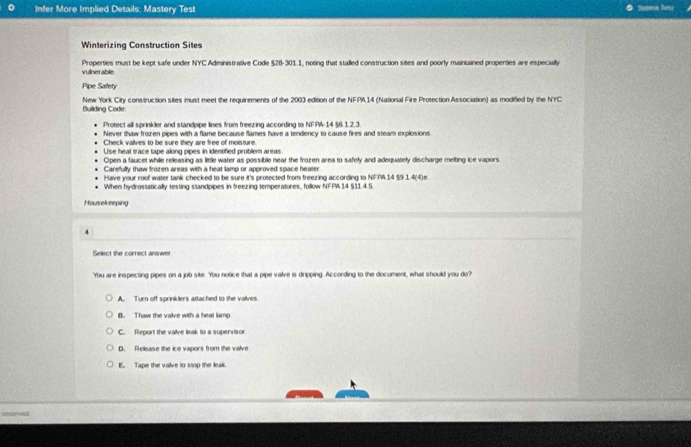 Infer More Implied Details: Mastery Test Soboa le
Winterizing Construction Sites
vulnerable Properties must be kept safe under NYC Administrative Code §28-301.1, noting that stalled construction sites and poorly maintained properties are especially
Pipe Safety
Building Code: New York City construction sites must meet the requirements of the 2003 edition of the NFPA.14 (National Fire Protection Association) as modified by the NYC 
Protect all sprinkler and standpipe lines from freezing according to NFIPA-14 §6.1 2.3.
Never thaw frozen pipes with a flame because flames have a tendency to cause fires and steam explosions
Check valves to be sure they are free of moisture.
Use heat trace tape along pipes in identified problem areas
Open a faucet while releasing as little water as possible near the frozen area to safely and adequately discharge melting ice vapors.
Carefully thaw frozen areas with a heat lamp or approved space healer
Have your roof water tank checked to be sure it's protected from freezing according to NFPA14 §9 1.4(4)e
When hydrostatically testing standpipes in freezing temperatures, follow NFFA 14 §11.4.5.
Housekeeping
4
Select she correct answer
You are inspecting pipes on a job site. You notice that a pipe valve is dripping. According to the document, what should you do?
A. Turn off sprinklers attached to the valves
B. Thaw the valve with a heal lamp
C. Report the valve leak to a supervisor
D. Rellease the ice vapors from the valve
E. Tape the valve to stop the leak
Restrves