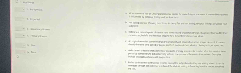 Key Words
1. Perspective a. When someone has an unfair preference or dislike for something or someone. It means their oprson
is influenced by personal feelings rather than facts
2. Impartial b. Not taking sides or showing favoritism. It's being fair and not letting personal feelings influence your
judgment.
3 Secondary Source c. Refers to a person's point of view or how they see and understand things. It can be influenced by thes
4. Primary Source experiences, beliefs, and feelings, shaping how they interpret events or ideas
d. An original record or document that provides firsthand information about a topic or event. It comes
5 Bias directly from the time period or people involved, such as letters, disries, photographs, or speeches
6. Tome e. A document or record that analyzes or interprets primary sources. It's created after the event or time
period by someone who did not directly witness or experience the events themselves. Examples
include textbooks, articles, and biographies.
f. Refers to the author's attitude or feelings toward the subject matter they are writing about. It can be
the text. conveyed through the choice of words and the style of writing, influencing how the reader perceives