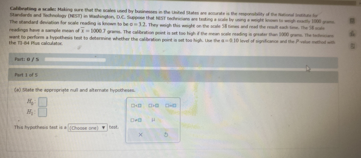 Calibrating a scalle: Making sure that the scales used by businesses in the United States are accurate is the responsibility of the National Institute for 
Standards and Technology (NIST) in Washington, D.C. Suppose that NIST technicians are testing a scale by using a weight known to weigh exactly 1000 grams. 
The standard deviation for scale reading is known to be sigma =3.2. They weigh this weight on the scale 58 times and read the result each time. The 58 scale 
readings have a sample mean of overline x=1000.7 grams. The calibration point is set too high if the mean scale reading is greater than 1000 grams. The technicians 
want to perform a hypothesis test to determine whether the calibration point is set too high. Use the alpha =0.10 level of significance and the P -value method with 
the TI-84 Plus calculator. 
Part: 0 / 5 
Part 1 of 5 
(a) State the appropriate null and alternate hypotheses.
H_0 :
□ □ >□ □ =□
H_1 :
□ != □ μ
This hypothesis test is a (Choose one) test. 
× 5