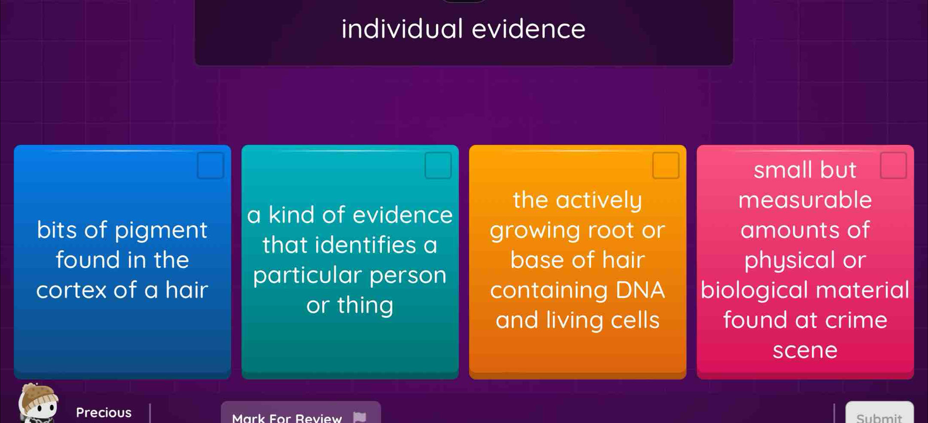 individual evidence
small but
a kind of evidence
the actively measurable
bits of pigment growing root or amounts of
that identifies a
found in the base of hair physical or
particular person
cortex of a hair containing DNA biological material
or thing
and living cells found at crime
scene
Precious
Mark For Review Submit