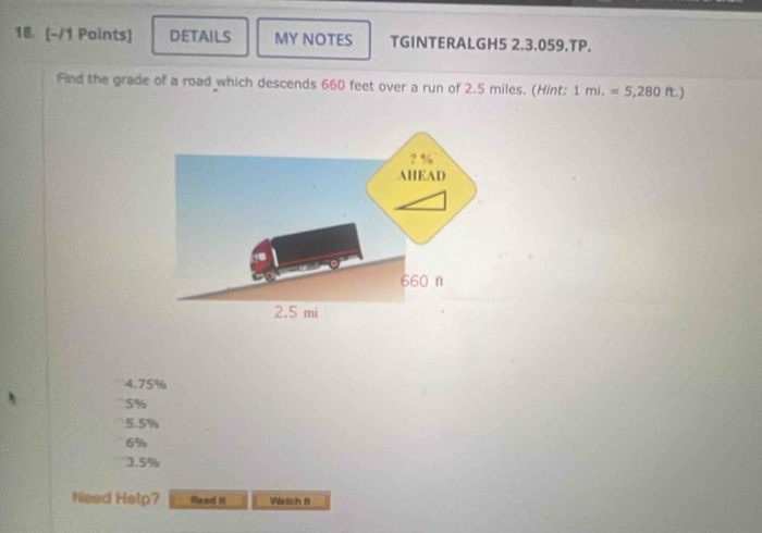 18 (-/1 Points) DETAILS MY NOTES TGINTERALGH5 2.3.059.TP.
Find the grade of a road which descends 660 feet over a run of 2.5 miles. (Hint: 1mi.=5,280ft.)
4. 75%
5%
5.5%
6%
3.5%
Need Help? Raad Hi Watch I