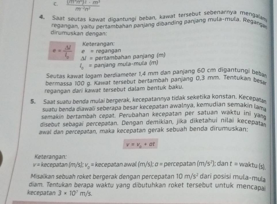 frac (m^4n^6)^2· m^3m^(-2)n^2
4. Saat seutas kawat digantungi beban, kawat tersebut sebenarnya mengalami
regangan, yaitu pertambahan panjang dibanding panjang mula-mula. Reganga
dirumuskan dengan:
Keterangan:
e= regangan
e=frac Delta ll_0 △ l= pertambahan panjang (m)
l_0= panjang mula-mula (m)
Seutas kawat logam berdiameter 1,4 mm dan panjang 60 cm digantungí beban
bermassa 100 g. Kawat tersebut bertambah panjang 0,3 mm. Tentukan besar
regangan dari kawat tersebut dalam bentuk baku.
5. Saat suatu benda mulai bergerak, kecepatannya tidak seketika konstan. Kecepatan
suatu benda diawali seberapa besar kecepatan awalnya, kemudian semakin lama
semakin bertambah cepat. Perubahan kecepatan per satuan waktu ini yang
disebut sebagai percepatan. Dengan demikian, jika diketahui nilai kecepatan
awal dan percepatan, maka kecepatan gerak sebuah benda dirumuskan:
v=v_0+at
Keterangan:
V= kecepatan (m/s); v_0= kecepatan awal (m/s); a= percepatan (m/s^2); dan t= waktu (s).
Misalkan sebuah roket bergerak dengan percepatan 10m/s^2 dari posisi mula-mula
diam. Tentukan berapa waktu yang dibutuhkan roket tersebut untuk mencapai
kecepatan 3* 10^7m/s.