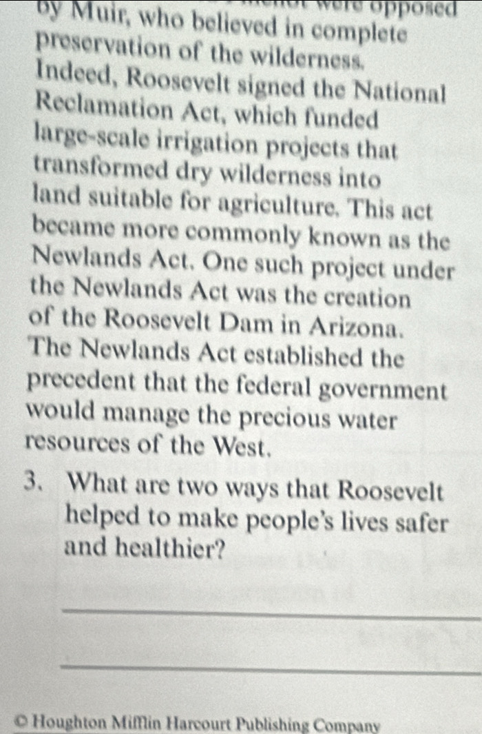 were opposed 
by Muir, who believed in complete 
preservation of the wilderness. 
Indeed, Roosevelt signed the National 
Reclamation Act, which funded 
large-scale irrigation projects that 
transformed dry wilderness into 
land suitable for agriculture. This act 
became more commonly known as the 
Newlands Act. One such project under 
the Newlands Act was the creation 
of the Roosevelt Dam in Arizona. 
The Newlands Act established the 
precedent that the federal government 
would manage the precious water 
resources of the West. 
3. What are two ways that Roosevelt 
helped to make people’s lives safer 
and healthier? 
_ 
_ 
© Houghton Mifflin Harcourt Publishing Company