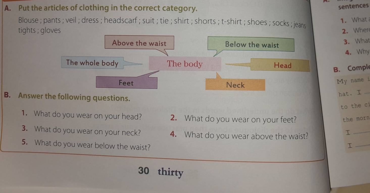 Put the articles of clothing in the correct category. 
sentences 
1. What 
Blouse ; pants ; veil ; dress ; headscarf ; suit ; tie ; shirt ; shorts ; t-shirt ; shoes ; socks ; jeans 
tights ; gloves 2. Wher 
Above the waist Below the waist 
3. What 
4. Why 
The whole body The body Head 
B. Comple 
Feet Neck 
My name i 
hat. I .... 
B. Answer the following questions. 
to the ci 
1. What do you wear on your head? 2. What do you wear on your feet? the morn 
3. What do you wear on your neck? I_ 
4. What do you wear above the waist? 
5. What do you wear below the waist? 
_I
30 thirty