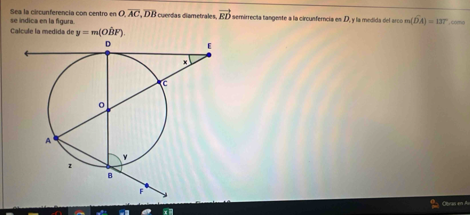 Sea la circunferencia con centro en O, overline AC, overline DB cuerdas diametrales, vector ED semirrecta tangente a la circunferncia en D, y la medida del arco m(widehat DA)=137°
se indica en la figura. , como 
Calcule la medida de y=m(Ohat BF). 
Obras en Av