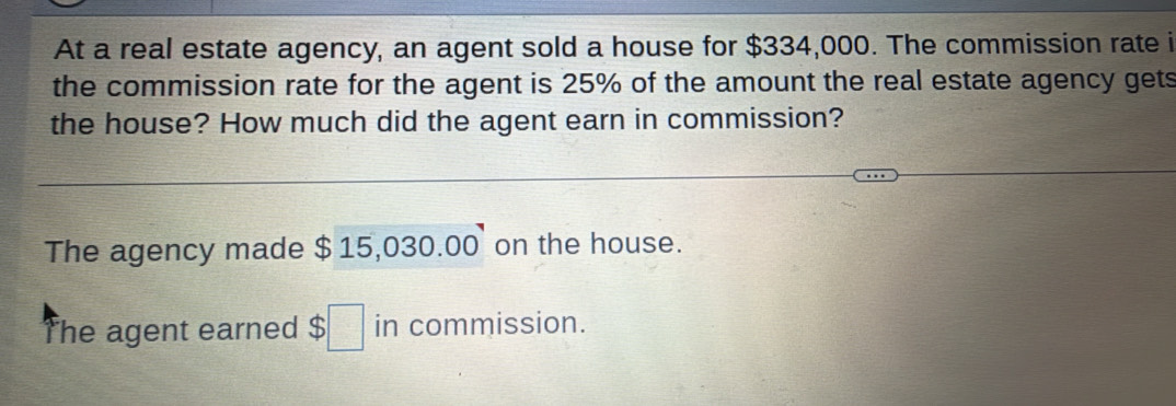 At a real estate agency, an agent sold a house for $334,000. The commission rate i
the commission rate for the agent is 25% of the amount the real estate agency gets
the house? How much did the agent earn in commission?
The agency made $ 15,030.00 on the house.
The agent earned $□ in commission.