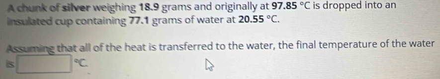 A chunk of silver weighing 18.9 grams and originally at 97.85°C is dropped into an 
insulated cup containing 77.1 grams of water at 20.55°C. 
Assuming that all of the heat is transferred to the water, the final temperature of the water 
is □°C