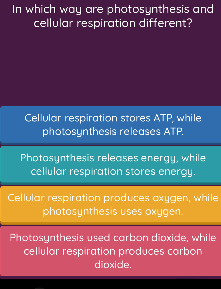 In which way are photosynthesis and
cellular respiration different?
Cellular respiration stores ATP, while
photosynthesis releases ATP.
Photosynthesis releases energy, while
cellular respiration stores energy.
Cellular respiration produces oxygen, while
photosynthesis uses oxygen.
Photosynthesis used carbon dioxide, while
cellular respiration produces carbon
dioxide.