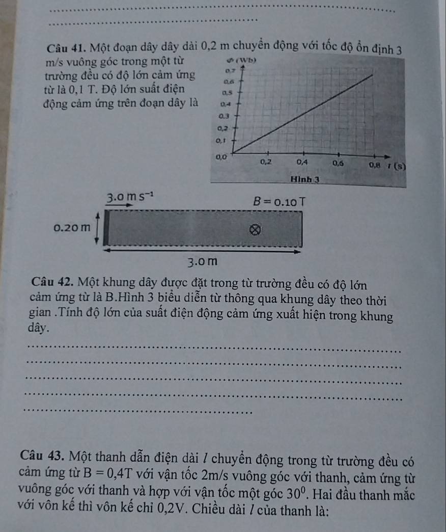 Một đoạn dây dây dài 0,2 m chuyển động với tốc độ ổn định 3
m/s vuông góc trong một từ
trường đều có độ lớn cảm ứng
từ là 0,1 T. Độ lớn suất điện 
động cảm ứng trên đoạn dây là 
Hình 3
Câu 42. Một khung dây được đặt trong từ trường đều có độ lớn
cảm ứng từ là B.Hình 3 biểu diễn từ thông qua khung dây theo thời
gian .Tính độ lớn của suất điện động cảm ứng xuất hiện trong khung
dây.
_
_
_
_
_
Câu 43. Một thanh dẫn điện dài / chuyển động trong từ trường đều có
cảm ứng từ B=0,4T với vận tốc 2m/s vuông góc với thanh, cảm ứng từ
vuông góc với thanh và hợp với vận tốc một góc 30° * Hai đầu thanh mắc
với vôn kế thì vôn kế chỉ 0,2V. Chiều dài / của thanh là: