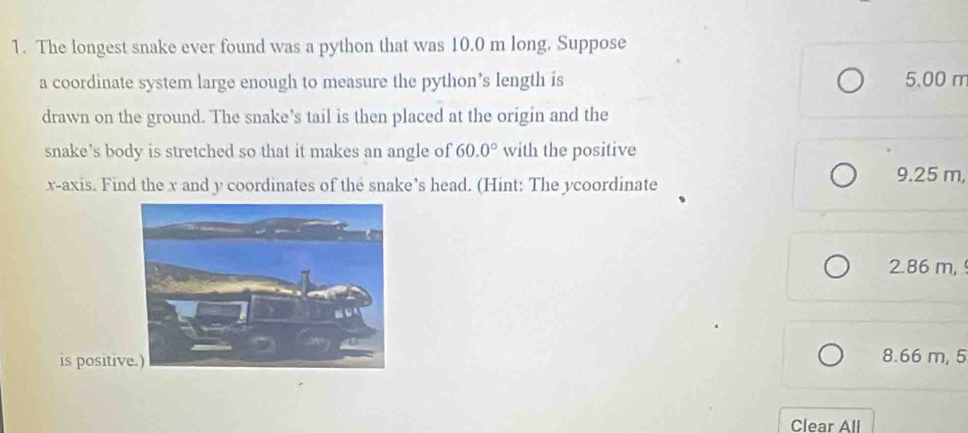 The longest snake ever found was a python that was 10.0 m long. Suppose
a coordinate system large enough to measure the python’s length is 5.00 m
drawn on the ground. The snake’s tail is then placed at the origin and the
snake’s body is stretched so that it makes an angle of 60.0° with the positive
x-axis. Find the x and y coordinates of the snake’s head. (Hint: The ycoordinate
9.25 m,
2.86 m, 
is positiv 8.66 m, 5
Clear All