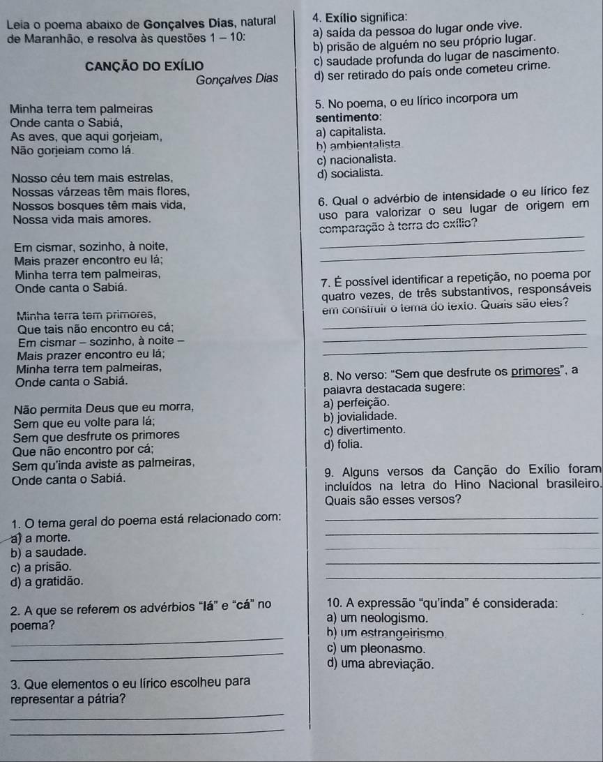 Leia o poema abaixo de Gonçalves Dias, natural 4. Exílio signífica:
de Maranhão, e resolva às questões 1-1 0: a) saída da pessoa do lugar onde vive.
b) prisão de alguém no seu próprio lugar.
CANÇÃO DO EXíLio c) saudade profunda do lugar de nascimento.
Gonçalves Dias d) ser retirado do país onde cometeu crime.
Minha terra tem palmeiras 5. No poema, o eu lírico incorpora um
Onde canta o Sabiá, sentimento:
As aves, que aqui gorjeiam, a) capitalista.
Não gorjeiam como lá. b) ambientalista
c) nacionalista.
Nosso céu tem mais estrelas, d) socialista.
Nossas várzeas têm mais flores,
Nossos bosques têm mais vida,
6. Qual o advérbio de intensidade o eu lírico fez
Nossa vida mais amores.
uso para valorizar o seu lugar de origem em
comparação à terra do exílio?
Em cismar, sozinho, à noite,
_
Mais prazer encontro eu lá;
_
Minha terra tem palmeiras,
Onde canta o Sabiá. 7. É possível identificar a repetição, no poema por
quatro vezes, de três substantivos, responsáveis
_
Minha terra tem primores, em construir o tema do texto. Quais são eles?
_
Que tais não encontro eu cá;
_
Em cismar - sozinho, à noite -
Mais prazer encontro eu lá;
Minha terra tem palmeiras,
Onde canta o Sabiá. 8. No verso: “Sem que desfrute os primores”, a
palavra destacada sugere:
Não permita Deus que eu morra, a) perfeição.
Sem que eu volte para lá; b) jovialidade.
Sem que desfrute os primores c) divertimento.
Que não encontro por cá; d) folia.
Sem qu'inda aviste as palmeiras,
Onde canta o Sabiá. 9. Alguns versos da Canção do Exílio foram
incluídos na letra do Hino Nacional brasileiro.
Quais são esses versos?
1. O tema geral do poema está relacionado com:_
_
_
a) a morte.
_
b) a saudade.
_
c) a prisão.
_
d) a gratidão.
2. A que se referem os advérbios “Iá” e “cá” no 10. A expressão “qu’inda” é considerada:
a) um neologismo.
_
poema? b) um estrangeirismo.
_
c) um pleonasmo.
d) uma abreviação.
3. Que elementos o eu lírico escolheu para
_
representar a pátria?
_