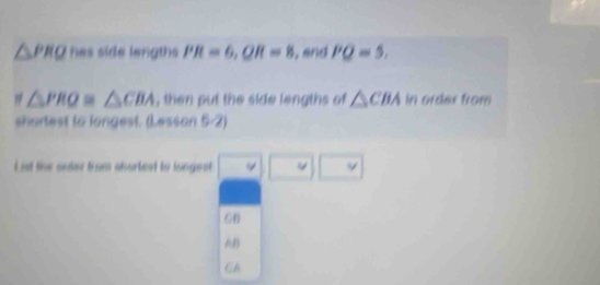 △ PRQ hes side lengths PR=6, QR=8 , and PQ=5.
△ PRO≌ △ CBA , then put the side lengths of △ CBAin order from
shartest to langest. (Lesson 5-2)
List the order from shortest to longest 4^ .
(-6)
AB
CA