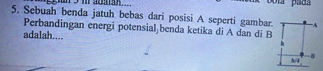 an 5 m adalan.... 
5. Sebuah benda jatuh bebas dari posisi A seperti gambar. 
Perbandingan energi potensial benda ketika di A dan di B 
adalah....