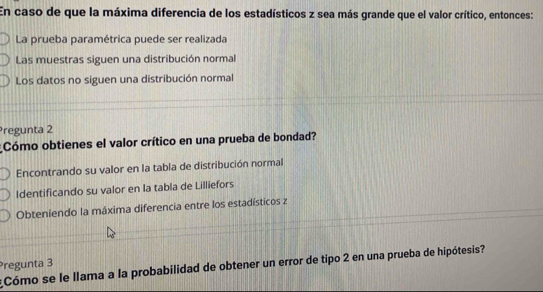 En caso de que la máxima diferencia de los estadísticos z sea más grande que el valor crítico, entonces:
La prueba paramétrica puede ser realizada
Las muestras siguen una distribución normal
Los datos no siguen una distribución normal
Pregunta 2
Cómo obtienes el valor crítico en una prueba de bondad?
Encontrando su valor en la tabla de distribución normal
Identificando su valor en la tabla de Lilliefors
Obteniendo la máxima diferencia entre los estadísticos z
Pregunta 3
Cómo se le llama a la probabilidad de obtener un error de tipo 2 en una prueba de hipótesis?