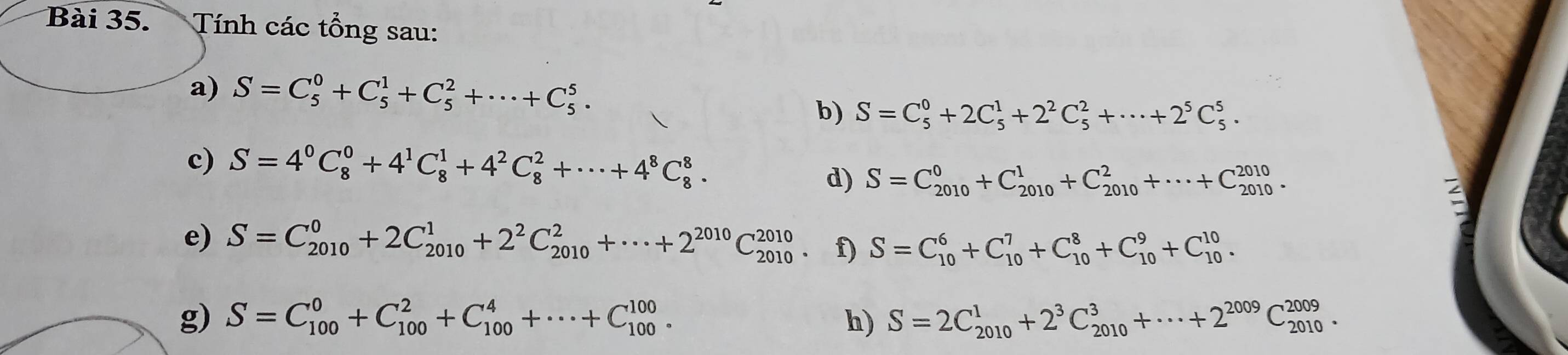 Tính các tổng sau: 
a) S=C_5^(0+C_5^1+C_5^2+·s +C_5^5. 
b) S=C_5^0+2C_5^1+2^2)C_5^(2+·s +2^5)C_5^(5. 
c) S=4^0)C_8^(0+4^1)C_8^(1+4^2)C_8^(2+·s +4^8)C_8^(8. 
d) S=C_(2010)^0+C_(2010)^1+C_(2010)^2+·s +C_(2010)^(2010). 
e) S=C_(2010)^0+2C_(2010)^1+2^2)C_(2010)^2+·s +2^(2010)C_(2010)^(2010) f) S=C_(10)^6+C_(10)^7+C_(10)^8+C_(10)^9+C_(10)^(10). 
g) S=C_(100)^0+C_(100)^2+C_(100)^4+·s +C_(100)^(100). h) S=2C_(2010)^1+2^3C_(2010)^3+·s +2^(2009)C_(2010)^(2009).