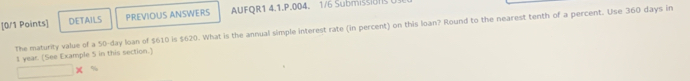 DETAILS PREVIOUS ANSWERS AUFOR1 4.1.P.004. 1/6 Submiss 
The maturity value of a 50-day loan of $610 is $620. What is the annual simple interest rate (in percent) on this loan? Round to the nearest tenth of a percent. Use 360 days in 
I year. [See Example 5 in this section.]
□ *°