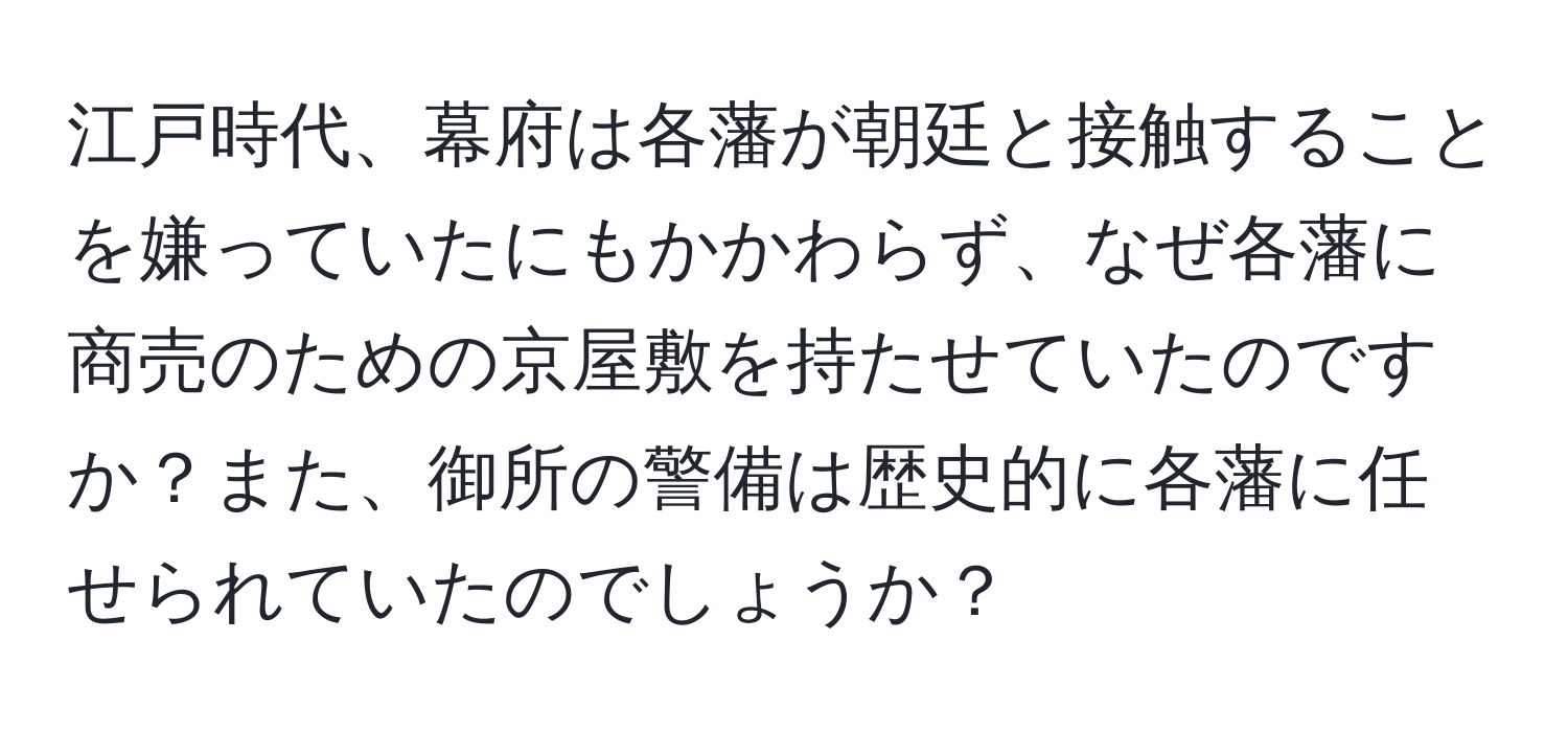 江戸時代、幕府は各藩が朝廷と接触することを嫌っていたにもかかわらず、なぜ各藩に商売のための京屋敷を持たせていたのですか？また、御所の警備は歴史的に各藩に任せられていたのでしょうか？