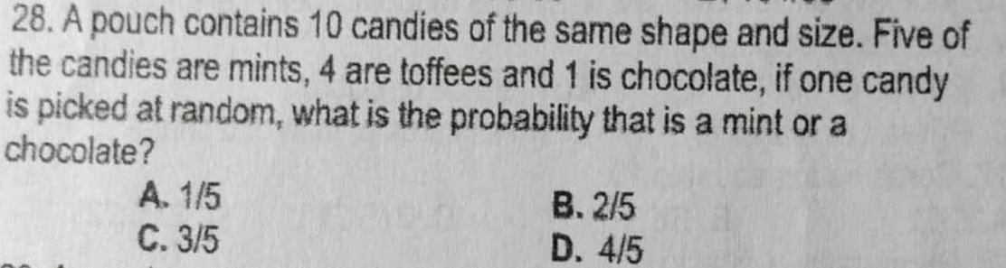 A pouch contains 10 candies of the same shape and size. Five of
the candies are mints, 4 are toffees and 1 is chocolate, if one candy
is picked at random, what is the probability that is a mint or a
chocolate?
A. 1/5 B. 2/5
C. 3/5 D. 4/5