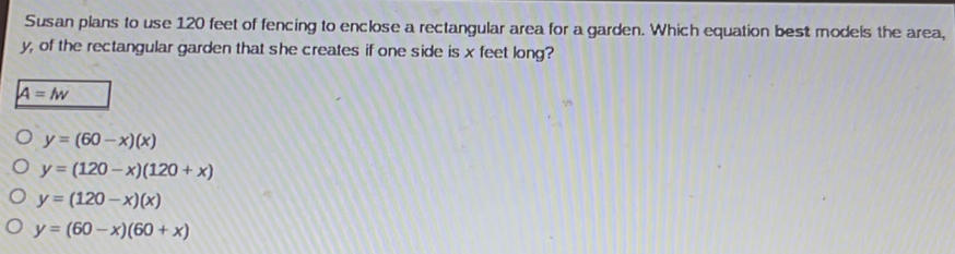 Susan plans to use 120 feet of fencing to enclose a rectangular area for a garden. Which equation best models the area,
y, of the rectangular garden that she creates if one side is x feet long?
A=lw
y=(60-x)(x)
y=(120-x)(120+x)
y=(120-x)(x)
y=(60-x)(60+x)