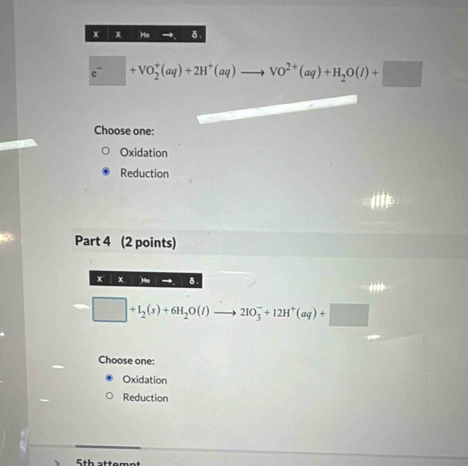 He δ.
e^-+VO_2^(+(aq)+2H^+)(aq)to VO^(2+)(aq)+H_2O(l)+□
Choose one:
Oxidation
Reduction
Part 4 (2 points)
x x. He δ.
□ +I_2(s)+6H_2O(l)to 2IO_3^(-+12H^+)(aq)+□
Choose one:
Oxidation
Reduction
5th attem