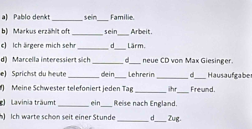 Pablo denkt _sein_ Familie. 
b) Markus erzählt oft _sein_ Arbeit. 
c) Ich ärgere mich sehr _d_ Lärm. 
d) Marcella interessiert sich _d_ neue CD von Max Giesinger. 
e) Sprichst du heute _dein_ Lehrerin _d_ Hausaufgaber 
f) Meine Schwester telefoniert jeden Tag _ihr_ Freund. 
g) Lavinia träumt _ein_ Reise nach England. 
h) Ich warte schon seit einer Stunde _d_ Zug.