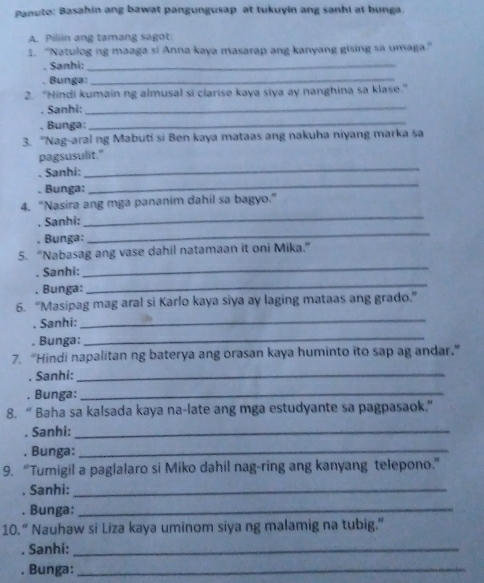 Panuto: Basahin ang bawat pangungusap at tukuyin ang sanhi at bunga. 
A. Piliin ang tamang sagot: 
1. “Natulog ng maaga si Anna kaya masarap ang kanyang gising sa umaga." 
. Sanhi:_ 
. Bunga:_ 
2. “Hindi kumain ng almusal si clarise kaya siya ay nanghina sa klase." 
. Sanhi: 
_ 
. Bunga:_ 
3. "Nag-aral ng Mabuti si Ben kaya mataas ang nakuha niyang marka sa 
_ 
pagsusulit." 
. Sanhi: 
. Bunga: 
_ 
_ 
4. “Nasira ang mga pananim dahil sa bagyo.” 
. Sanhi: 
, Bunga: 
_ 
_ 
5. “Nabasag ang vase dahil natamaan it oni Mika.” 
. Sanhi: 
. Bunga: 
_ 
6. “Masipag mag aral si Karlo kaya siya ay laging mataas ang grado.” 
. Sanhi:_ 
. Bunga: 
_ 
7. “Hindi napalitan ng baterya ang orasan kaya huminto ito sap ag andar.” 
. Sanhi:_ 
. Bunga:_ 
8. “ Baha sa kalsada kaya na-late ang mga estudyante sa pagpasaok." 
. Sanhi:_ 
. Bunga:_ 
9. “Tumigil a paglalaro si Miko dahil nag-ring ang kanyang telepono.” 
. Sanhi:_ 
. Bunga:_ 
10.“ Nauhaw si Liza kaya uminom siya ng malamig na tubig.” 
. Sanhi:_ 
. Bunga:_