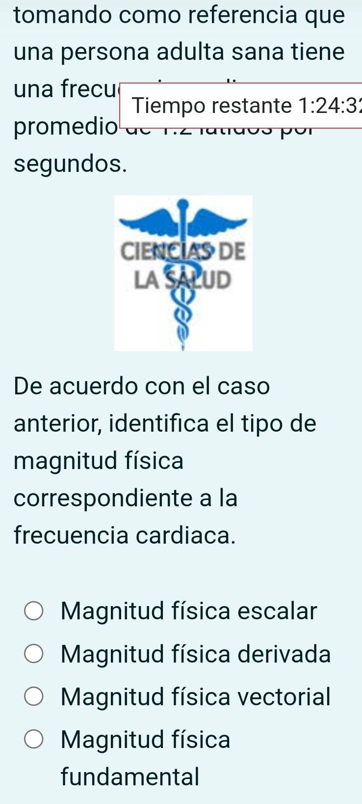 tomando como referencia que
una persona adulta sana tiene
una frecu
Tiempo restante 1:24:3
promedio
p o
segundos.
De acuerdo con el caso
anterior, identifica el tipo de
magnitud física
correspondiente a la
frecuencia cardiaca.
Magnitud física escalar
Magnitud física derivada
Magnitud física vectorial
Magnitud física
fundamental