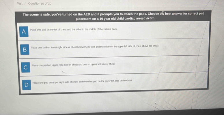 Test Question 10 of 20
The scene is safe, you've turned on the AED and it prompts you to attach the pads. Choose the best answer for correct pad
placement on a 10 year old child cardiac arrest victim.
A Place one pad on center of chest and the other in the middle of the victim's back
B Place one pad on lower right side of chest below the breast and the other on the upper left side of chest above the breast
C Place one pad on upper right side of chest and one on upper left side of chest
D Place one pad on upper right side of chest and the other pad on the lower left side of the chest