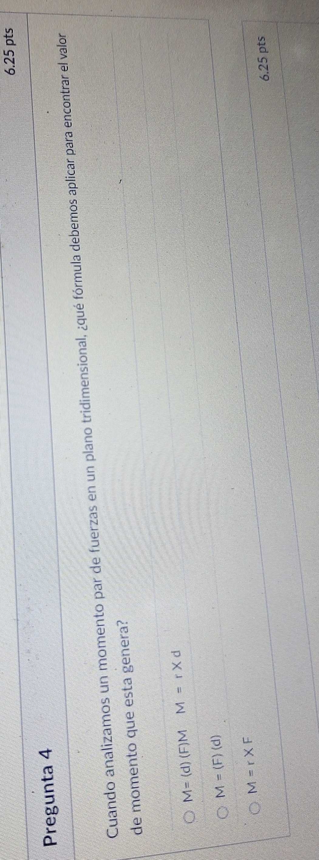 Pregunta 4
Cuando analizamos un momento par de fuerzas en un plano tridimensional, ¿qué fórmula debemos aplicar para encontrar el valor
de momento que esta genera?
M=(d)(F)MM=r* d
M=(F)(d)
M=r* F
6.25 pts