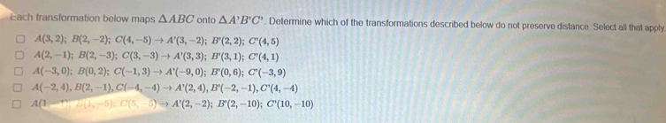 Each transformation below maps △ ABC onto △ A'B'C'. Determine which of the transformations described below do not preserve distance. Select all that apply
A(3,2); B(2,-2); C(4,-5)to A'(3,-2); B'(2,2); C'(4,5)
A(2,-1); B(2,-3); C(3,-3)to A'(3,3); B'(3,1); C'(4,1)
A(-3,0); B(0,2); C(-1,3) to A'(-9,0); B'(0,6); C'(-3,9)
A(-2,4), B(2,-1), C(-4,-4) to A'(2,4), B'(-2,-1), C'(4,-4)
A(1-^,),(1-^,), C(5,-5); C(5,-5) to A'(2,-2); B'(2,-10); C'(10,-10)