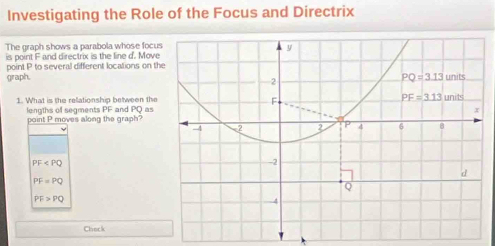 Investigating the Role of the Focus and Directrix
The graph shows a parabola whose focu
is point F and directrix is the line d. Move
point P to several different locations on th
graph.
1. What is the relationship between the
lengths of segments PF and PQ as
point P moves along the graph?
PF
PF=PQ
PF>PQ
Chack