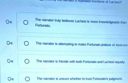 arraior's repeated mentions of Luchesi?
The narrator truly believes Luchesi is more knowledgeable than
Fortunato.
The narrator is attempting to make Fortunato jealous or insecure
The narrator is friends with both Fortunato and Luchesi equally.
The narrator is unsure whether to trust Fortunato's judgment.