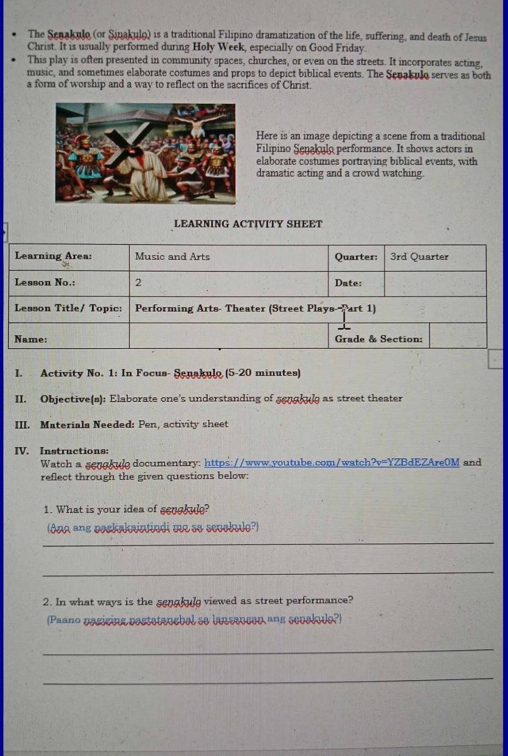 The Scnakulo (or Sinakulo) is a traditional Filipino dramatization of the life, suffering, and death of Jesus 
Christ. It is usually performed during Holy Week, especially on Good Friday. 
This play is often presented in community spaces, churches, or even on the streets. It incorporates acting, 
music, and sometimes elaborate costumes and props to depict biblical events. The Senakulo serves as both 
a form of worship and a way to reflect on the sacrifices of Christ. 
Here is an image depicting a scene from a traditional 
Filipino Senakulo performance. It shows actors in 
elaborate costumes portraying biblical events, with 
dramatic acting and a crowd watching. 
LEARNING ACTIVITY SHEET 
Learning Area: Music and Arts Quarter: 3rd Quarter 
Lesson No.: 2 Date: 
Lesson Title/ Topic: Performing Arts- Theater (Street Plays--Part 1) 
Name: Grade & Section: 
I. Activity No. 1: In Focus- Şenakulo (5-20 minutes) 
II. Objective(s): Elaborate one’s understanding of sengkul as street theater 
III. Materials Needed: Pen, activity sheet 
IV. Instructions: 
Watch a sengkuledocumentary: https://www.youtube.com/watch?v=YZBdEZAre0M and 
reflect through the given questions below: 
1. What is your idea of senghule? 
(Ang ang packakaintindi me se sevolulo?) 
_ 
_ 
2. In what ways is the sengkule viewed as street performance? 
(Paano pagicing pactatanebal se lansaucan ans sevaludo?) 
_ 
_