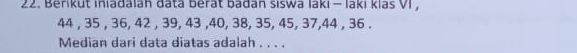 Berikut iniadalah đata berat badan siswa laki - laki klaš VI ,
44 , 35 , 36, 42 , 39, 43 , 40, 38, 35, 45, 37, 44 , 36. 
Median dari data diatas adalah . . . .