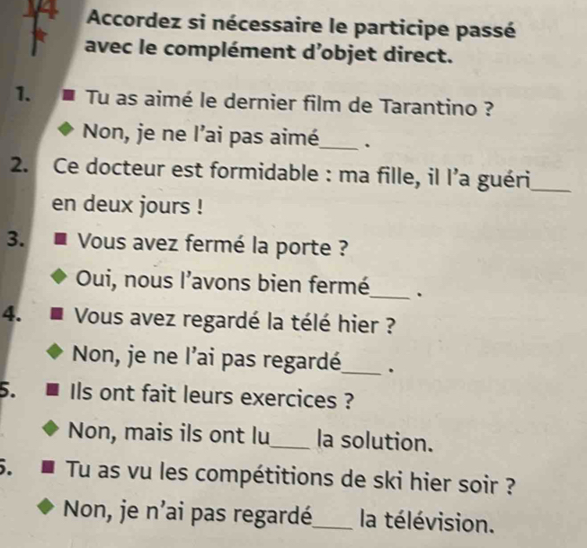 Accordez si nécessaire le participe passé
avec le complément d’objet direct.
1. Tu as aimé le dernier film de Tarantino ?
Non, je ne l’ai pas aimé_ 、
2. Ce docteur est formidable : ma fille, il l’a guéri_
en deux jours !
3. Vous avez fermé la porte ?
Oui, nous l'avons bien fermé_ .
4. Vous avez regardé la télé hier ?
Non, je ne l’ai pas regardé_ .
5. Ils ont fait leurs exercices ?
Non, mais ils ont lu_ la solution.
. Tu as vu les compétitions de ski hier soir ?
Non, je n'ai pas regardé_ la télévision.