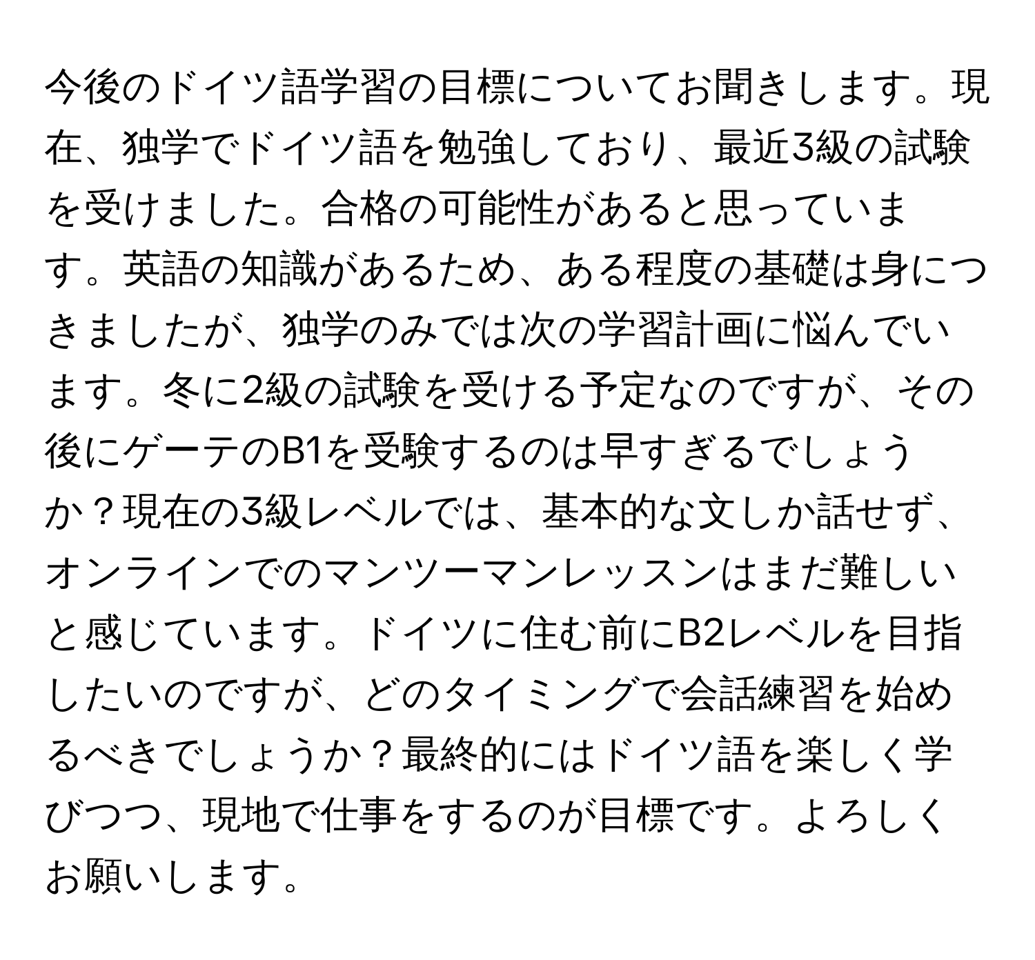 今後のドイツ語学習の目標についてお聞きします。現在、独学でドイツ語を勉強しており、最近3級の試験を受けました。合格の可能性があると思っています。英語の知識があるため、ある程度の基礎は身につきましたが、独学のみでは次の学習計画に悩んでいます。冬に2級の試験を受ける予定なのですが、その後にゲーテのB1を受験するのは早すぎるでしょうか？現在の3級レベルでは、基本的な文しか話せず、オンラインでのマンツーマンレッスンはまだ難しいと感じています。ドイツに住む前にB2レベルを目指したいのですが、どのタイミングで会話練習を始めるべきでしょうか？最終的にはドイツ語を楽しく学びつつ、現地で仕事をするのが目標です。よろしくお願いします。