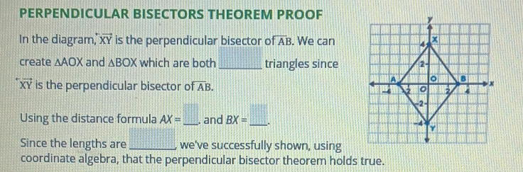 PERPENDICULAR BISECTORS THEOREM PROOF 
In the diagram,' vector XY is the perpendicular bisector of overline AB. We can 
create △ AOX and △ BOX which are both _ _  triangles since
vector XY is the perpendicular bisector of overline AB. 
Using the distance formula AX=□. _ . and BX=_ . _ 
Since the lengths are _we've successfully shown, using 
coordinate algebra, that the perpendicular bisector theorem holds true.