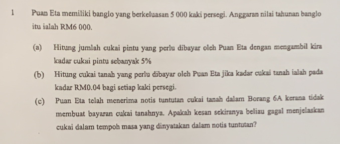 Puan Eta memiliki banglo yang berkeluasan 5 000 kaki persegi. Anggaran nilai tahunan banglo 
itu ialah RM6 000. 
(a) Hitung jumlah cukai pintu yang perlu dibayar oleh Puan Eta dengan mengambil kira 
kadar cukai pintu sebanyak 5%
(b) Hitung cukai tanah yang perlu dibayar oleh Puan Eta jika kadar cukai tanah ialah pada 
kadar RM0.04 bagi setiap kaki persegi. 
(c) Puan Eta telah menerima notis tuntutan cukai tanah dalam Borang 6A kerana tidak 
membuat bayaran cukai tanahnya. Apakah kesan sekiranya beliau gagal menjelaskan 
cukai dalam tempoh masa yang dinyatakan dalam notis tuntutan?