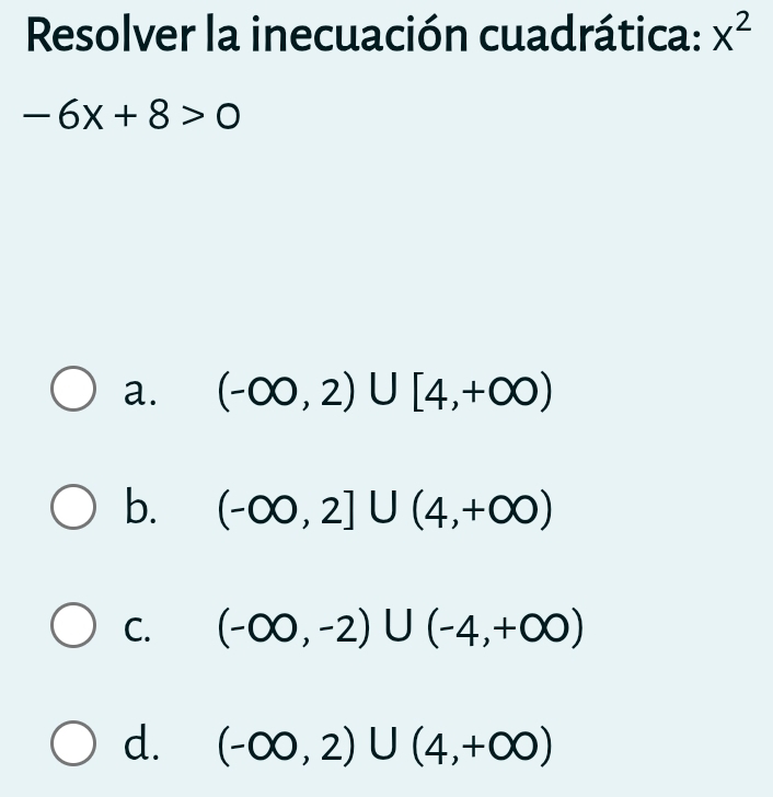 Resolver la inecuación cuadrática: x^2
-6x+8>0
a. (-∈fty ,2)∪ [4,+∈fty )
b. (-∈fty ,2]∪ (4,+∈fty )
C. (-∈fty ,-2)∪ (-4,+∈fty )
d. (-∈fty ,2)∪ (4,+∈fty )